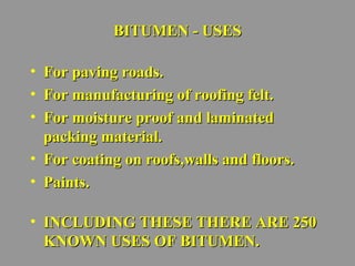 BBIITTUUMMEENN -- UUSSEESS 
• FFoorr ppaavviinngg rrooaaddss.. 
• FFoorr mmaannuuffaaccttuurriinngg ooff rrooooffiinngg ffeelltt.. 
• FFoorr mmooiissttuurree pprrooooff aanndd llaammiinnaatteedd 
ppaacckkiinngg mmaatteerriiaall.. 
• FFoorr ccooaattiinngg oonn rrooooffss,,wwaallllss aanndd fflloooorrss.. 
• PPaaiinnttss.. 
• IINNCCLLUUDDIINNGG TTHHEESSEE TTHHEERREE AARREE 225500 
KKNNOOWWNN UUSSEESS OOFF BBIITTUUMMEENN.. 
 