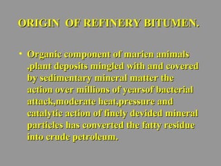 OORRIIGGIINN OOFF RREEFFIINNEERRYY BBIITTUUMMEENN.. 
• OOrrggaanniicc ccoommppoonneenntt ooff mmaarriieenn aanniimmaallss 
,,ppllaanntt ddeeppoossiittss mmiinngglleedd wwiitthh aanndd ccoovveerreedd 
bbyy sseeddiimmeennttaarryy mmiinneerraall mmaatttteerr tthhee 
aaccttiioonn oovveerr mmiilllliioonnss ooff yyeeaarrssooff bbaacctteerriiaall 
aattttaacckk,,mmooddeerraattee hheeaatt,,pprreessssuurree aanndd 
ccaattaallyyttiicc aaccttiioonn ooff ffiinneellyy ddeevviiddeedd mmiinneerraall 
ppaarrttiicclleess hhaass ccoonnvveerrtteedd tthhee ffaattttyy rreessiidduuee 
iinnttoo ccrruuddee ppeettrroolleeuumm.. 
 