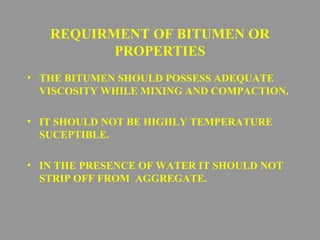 REQUIRMENT OF BITUMEN OR 
PROPERTIES 
• THE BITUMEN SHOULD POSSESS ADEQUATE 
VISCOSITY WHILE MIXING AND COMPACTION. 
• IT SHOULD NOT BE HIGHLY TEMPERATURE 
SUCEPTIBLE. 
• IN THE PRESENCE OF WATER IT SHOULD NOT 
STRIP OFF FROM AGGREGATE. 
 