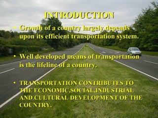 IINNTTRROODDUUCCTTIIOONN 
• GGrroowwtthh ooff aa ccoouunnttrryy llaarrggeellyy ddeeppeennddss 
uuppoonn iittss eeffffiicciieenntt ttrraannssppoorrttaattiioonn ssyysstteemm.. 
• WWeellll ddeevveellooppeedd mmeeaannss ooff ttrraannssppoorrttaattiioonn 
iiss tthhee lliiffeelliinnee ooff aa ccoouunnttrryy.. 
• TTRRAANNSSPPOORRTTAATTIIOONN CCOONNTTRRIIBBUUTTEESS TTOO 
TTHHEE EECCOONNOOMMIICC,,SSOOCCIIAALL,,IINNDDUUSSTTRRIIAALL 
AANNDD CCUULLTTUURRAALL DDEEVVEELLOOPPMMEENNTT OOFF TTHHEE 
CCOOUUNNTTRRYY.. 
 