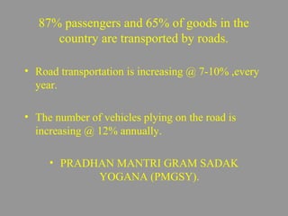 87% passengers and 65% of goods in the 
country are transported by roads. 
• Road transportation is increasing @ 7-10% ,every 
year. 
• The number of vehicles plying on the road is 
increasing @ 12% annually. 
• PRADHAN MANTRI GRAM SADAK 
YOGANA (PMGSY). 
 