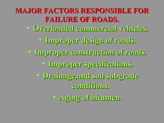 MMAAJJOORR FFAACCTTOORRSS RREESSPPOONNSSIIBBLLEE FFOORR 
FFAAIILLUURREE OOFF RROOAADDSS.. 
• OOvveerrllooaaddeedd ccoommmmeerrcciiaall vveehhiicclleess.. 
• IImmpprrooppeerr ddeessiiggnn ooff rrooaaddss.. 
• IImmpprrooppeerr ccoonnssttrruuccttiioonn ooff rrooaaddss.. 
• IImmpprrooppeerr ssppeecciiffiiccaattiioonnss.. 
• DDrraaiinnaaggee,,aanndd ssooiill ssuubbggrraaddee 
ccoonnddiittiioonnss.. 
• AAggiinngg ooff bbiittuummeenn.. 
 