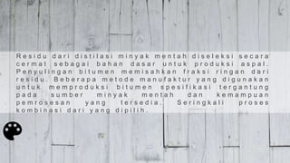 R e s i d u d a r i d i s t i l a s i m i n y a k m e n t a h d i s e l e k s i s e c a r a
c e r m a t s e b a g a i b a h a n d a s a r u n t u k p r o d u k s i a s p a l .
P e n y u l i n g a n b i t u m e n m e m i s a h k a n f r a k s i r i n g a n d a r i
r e s i d u . B e b e r a p a m e t o d e m a n u f a k t u r y a n g d i g u n a k a n
u n t u k m e m p r o d u k s i b i t u m e n s p e s i f i k a s i t e r g a n t u n g
p a d a s u m b e r m i n y a k m e n t a h d a n k e m a m p u a n
p e m r o s e s a n y a n g t e r s e d i a . S e r i n g k a l i p r o s e s
k o m b i n a s i d a r i y a n g d i p i l i h .
 