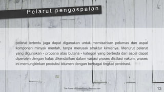 The Power of PowerPoint | thepopp.com 13
pelarut tertentu juga dapat digunakan untuk memisahkan pelumas dan aspal
komponen minyak mentah, tanpa merusak struktur kimianya. Menurut pelarut
yang digunakan - propana atau butana - kategori yang berbeda dari aspal dapat
diperoleh dengan halus dikendalikan dalam variasi proses distilasi vakum, proses
ini memungkinkan produksi bitumen dengan berbagai tingkat penetrasi.
 