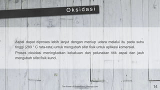 The Power of PowerPoint | thepopp.com 14
Aspal dapat diproses lebih lanjut dengan meniup udara melalui itu pada suhu
tinggi (280 ° C rata-rata) untuk mengubah sifat fisik untuk aplikasi komersial.
Proses oksidasi meningkatkan kekakuan dan pelunakan titik aspal dan jauh
mengubah sifat fisik kunci.
 