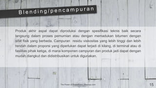 The Power of PowerPoint | thepopp.com 15
Produk akhir aspal dapat diproduksi dengan spesifikasi teknis baik secara
langsung dalam proses pemurnian atau dengan memadukan bitumen dengan
sifat fisik yang berbeda. Campuran residu viskositas yang lebih tinggi dan lebih
rendah dalam proporsi yang diperlukan dapat terjadi di kilang, di terminal atau di
fasilitas pihak ketiga, di mana komponen campuran dan produk jadi dapat dengan
mudah diangkut dan didistribusikan untuk digunakan.
 