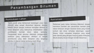 16
Tanah pucuk yang mempunyai kandungan unsur hara
(humus) yang sangat dibutuhkan tanaman dikupas
terlebih dahulu dengan bulldozer kemudian ditimbun di
lokasi tersendiri yang selanjutnya dimanfaatkan untuk
penimbunan kembali lahan bekas tambang.
Pengupasan tanah penutup dilakukan menggunakan
bulldozer yang selanjutnya ditimbun di tempat
penimbunan yang telah disiapkan atau langsung
ditimbun di daerah bekas tambang (back filling).
Reklamasi pada bekas tambang dilakukan dengan
menimbun kembali dan penanaman kembali pada
bekas timbunan dengan tanaman keras yang mudah
tumbuh dan tahan terhadap kekeringan, seperti
Akasia. Untuk mengatasi longsoran yang terjadi
pada daerah yang dikupas maupun bekas timbunan,
dibuat jenjang sesuai dengan kondisi batuannya.
 