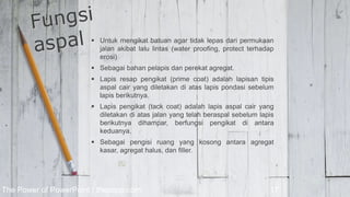  Untuk mengikat batuan agar tidak lepas dari permukaan
jalan akibat lalu lintas (water proofing, protect terhadap
erosi)
 Sebagai bahan pelapis dan perekat agregat.
 Lapis resap pengikat (prime coat) adalah lapisan tipis
aspal cair yang diletakan di atas lapis pondasi sebelum
lapis berikutnya.
 Lapis pengikat (tack coat) adalah lapis aspal cair yang
diletakan di atas jalan yang telah beraspal sebelum lapis
berikutnya dihampar, berfungsi pengikat di antara
keduanya.
 Sebagai pengisi ruang yang kosong antara agregat
kasar, agregat halus, dan filler.
The Power of PowerPoint | thepopp.com 17
 