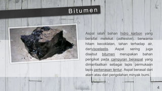 4
Aspal ialah bahan hidro karbon yang
bersifat melekat (adhesive), berwarna
hitam kecoklatan, tahan terhadap air,
danvisoelastis. Aspal sering juga
disebut bitumen merupakan bahan
pengikat pada campuran beraspal yang
dimanfaatkan sebagai lapis permukaan
lapis perkerasan lentur. Aspal berasal dari
alam atau dari pengolahan minyak bumi.
 
