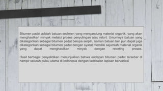 7
Bitumen padat adalah batuan sedimen yang mengandung material organik, yang akan
menghasilkan minyak melalui proses penyulingan atau retort. Umumnya batuan yang
dikategorikan sebagai bitumen padat berupa serpih, namun batuan lain pun dapat juga
dikategorikan sebagai bitumen padat dengan syarat memiliki sejumlah material organik
yang dapat menghasilkan minyak dengan retorting proses.
Hasil berbagai penyelidikan menunjukkan bahwa endapan bitumen padat tersebar di
hampir seluruh pulau utama di Indonesia dengan ketebalan lapisan bervariasi
 