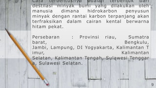 9
Cara terbentuknya adalah terbentuk dari
destilasi minyak bumi yang dilakukan oleh
manusia dimana hidrokarbon penyusun
minyak dengan rantai karbon terpanjang akan
terfraksikan dalam cairan kental berwarna
hitam pekat.
Persebaran : Provinsi riau, Sumatra
barat, Bengkulu,
Jambi, Lampung, DI Yogyakarta, Kalimantan T
imur, Kalimantan
Selatan, Kalimantan Tengah, Sulawesi Tenggar
a, Sulawesi Selatan.
 