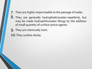 7. They are highly impermeable to the passage of water.
8. They are generally hydrophobic(water-repellent), but
may be made hydrophilic(water liking) by the addition
of small quantity of surface active agents.
9. They are chemically inert.
10.They oxidize slowly.
 