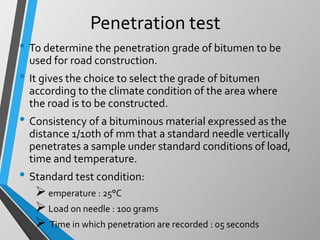Penetration test
• To determine the penetration grade of bitumen to be
used for road construction.
• It gives the choice to select the grade of bitumen
according to the climate condition of the area where
the road is to be constructed.
• Consistency of a bituminous material expressed as the
distance 1/10th of mm that a standard needle vertically
penetrates a sample under standard conditions of load,
time and temperature.
• Standard test condition:
emperature : 25°C
Load on needle : 100 grams
 Time in which penetration are recorded : 05 seconds
 
