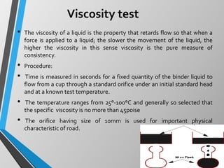 Viscosity test
• The viscosity of a liquid is the property that retards flow so that when a
force is applied to a liquid; the slower the movement of the liquid, the
higher the viscosity in this sense viscosity is the pure measure of
consistency.
• Procedure:
• Time is measured in seconds for a fixed quantity of the binder liquid to
flow from a cup through a standard orifice under an initial standard head
and at a known test temperature.
• The temperature ranges from 25°-100°C and generally so selected that
the specific viscosity is no more than 45poise
• The orifice having size of 10mm is used for important physical
characteristic of road.
 