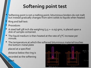 Softening point test
• Softening point is not a melting point; bituminous binders do not melt
but instead gradually changes from semi solids to liquids when heated.
• Ring and ball test:
• Procedure:
• A steel ball 3/8 inch dia weighing (3.5 +- 0.03) gms, is placed upon a
disk of sample contained.
• The liquid medium is then heated at the rate of 5°C increase per
minute.
• The temperature at which the softened bituminous material touches
the bottom metal plate
placed at a specified
distance below the ring is
recorded as the softening
point.
 