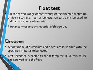 Float test
• For the certain range of consistency of the bitumen materials,
orifice viscometer test or penetration test can’t be used to
define consistency of material.
• Float test measures the material of this group.
Procedure:
• A float made of aluminium and a brass collar is filled with the
specimen material to be tested.
• Test specimen is cooled to room temp for 15-60 min at 5°C
and screwed in to the float.
 