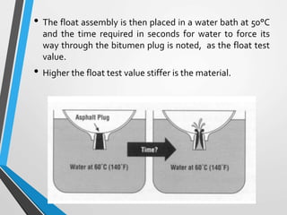 • The float assembly is then placed in a water bath at 50°C
and the time required in seconds for water to force its
way through the bitumen plug is noted, as the float test
value.
• Higher the float test value stiffer is the material.
 