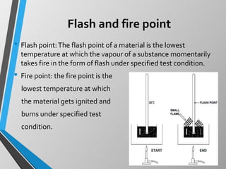 Flash and fire point
• Flash point:The flash point of a material is the lowest
temperature at which the vapour of a substance momentarily
takes fire in the form of flash under specified test condition.
• Fire point: the fire point is the
lowest temperature at which
the material gets ignited and
burns under specified test
condition.
 
