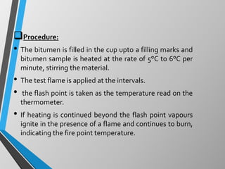 Procedure:
• The bitumen is filled in the cup upto a filling marks and
bitumen sample is heated at the rate of 5°C to 6°C per
minute, stirring the material.
• The test flame is applied at the intervals.
• the flash point is taken as the temperature read on the
thermometer.
• If heating is continued beyond the flash point vapours
ignite in the presence of a flame and continues to burn,
indicating the fire point temperature.
 