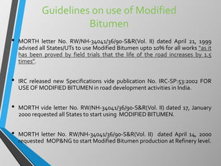 Guidelines on use of Modified
Bitumen
• MORTH letter No. RW/NH-34041/36/90-S&R(Vol. II) dated April 21, 1999
advised all States/UTs to use Modified Bitumen upto 10% for all works “as it
has been proved by field trials that the life of the road increases by 1.5
times”.
• IRC released new Specifications vide publication No. IRC-SP:53:2002 FOR
USE OF MODIFIED BITUMEN in road development activities in India.
• MORTH vide letter No. RW/NH-34041/36/90-S&R(Vol. II) dated 17, January
2000 requested all States to start using MODIFIED BITUMEN.
• MORTH letter No. RW/NH-34041/36/90-S&R(Vol. II) dated April 14, 2000
requested MOP&NG to start Modified Bitumen production at Refinery level.
 