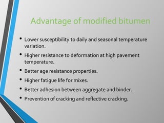Advantage of modified bitumen
• Lower susceptibility to daily and seasonal temperature
variation.
• Higher resistance to deformation at high pavement
temperature.
• Better age resistance properties.
• Higher fatigue life for mixes.
• Better adhesion between aggregate and binder.
• Prevention of cracking and reflective cracking.
 