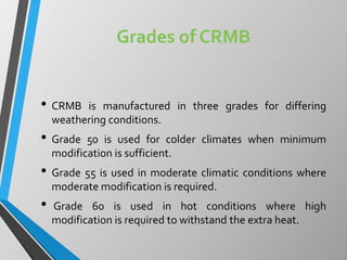 Grades of CRMB
• CRMB is manufactured in three grades for differing
weathering conditions.
• Grade 50 is used for colder climates when minimum
modification is sufficient.
• Grade 55 is used in moderate climatic conditions where
moderate modification is required.
• Grade 60 is used in hot conditions where high
modification is required to withstand the extra heat.
 