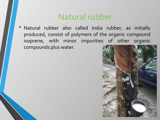 Natural rubber
• Natural rubber also called India rubber, as initially
produced, consist of polymers of the organic compound
isoprene, with minor impurities of other organic
compounds plus water.
 