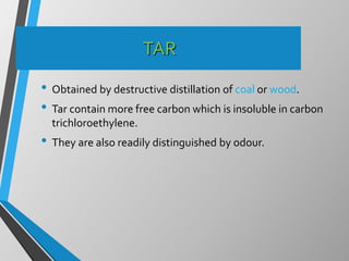 TAR
• Obtained by destructive distillation of coal or wood.
• Tar contain more free carbon which is insoluble in carbon
trichloroethylene.
• They are also readily distinguished by odour.
 