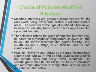 Choice of Polymer Modified
Bitumen:
• Modified bitumens are generally recommended for the
roads with heavy traffic and located in extreme climate
areas. The selection of the type of modified bitumen will
be based on climatic, traffic, performance reports and life
cycle cost analysis.
• The selection criteria for grade of modified bitumen shall
be based on atmospheric temperature as given in Table
below. The softest recommended grades are PMB 120,
NRMB 120 and CRMB50, which shall be used for cold
climatic areas.
• PMB 70, NRMB 70 and CRMB 55 are used for moderate
climate and PMB 40, NRMB 40 and CRMB 60 are used for
hot climate areas and heavy traffic conditions. The
specific grade shall be chosen on the basis of minimum
and maximum atmospheric temperature in the region as
indicated inTable below.
 