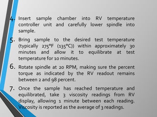 4. Insert sample chamber into RV temperature
controller unit and carefully lower spindle into
sample.
5. Bring sample to the desired test temperature
(typically 275°F (135°C)) within approximately 30
minutes and allow it to equilibrate at test
temperature for 10 minutes.
6. Rotate spindle at 20 RPM, making sure the percent
torque as indicated by the RV readout remains
between 2 and 98 percent.
7. Once the sample has reached temperature and
equilibrated, take 3 viscosity readings from RV
display, allowing 1 minute between each reading.
Viscosity is reported as the average of 3 readings.
 