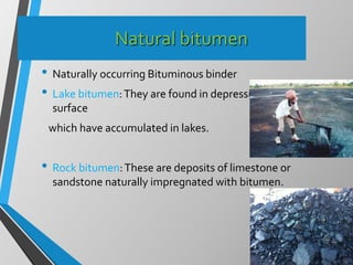 Natural bitumen
• Naturally occurring Bituminous binder
• Lake bitumen:They are found in depression in earth’s
surface
which have accumulated in lakes.
• Rock bitumen:These are deposits of limestone or
sandstone naturally impregnated with bitumen.
 