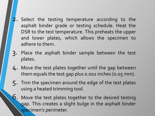 2. Select the testing temperature according to the
asphalt binder grade or testing schedule. Heat the
DSR to the test temperature. This preheats the upper
and lower plates, which allows the specimen to
adhere to them.
3. Place the asphalt binder sample between the test
plates.
4. Move the test plates together until the gap between
them equals the test gap plus 0.002 inches (0.05 mm).
5. Trim the specimen around the edge of the test plates
using a heated trimming tool.
6. Move the test plates together to the desired testing
gap. This creates a slight bulge in the asphalt binder
specimen’s perimeter.
 