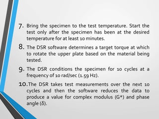 7. Bring the specimen to the test temperature. Start the
test only after the specimen has been at the desired
temperature for at least 10 minutes.
8. The DSR software determines a target torque at which
to rotate the upper plate based on the material being
tested.
9. The DSR conditions the specimen for 10 cycles at a
frequency of 10 rad/sec (1.59 Hz).
10.The DSR takes test measurements over the next 10
cycles and then the software reduces the data to
produce a value for complex modulus (G*) and phase
angle (δ).
 