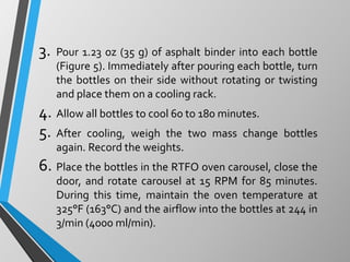 3. Pour 1.23 oz (35 g) of asphalt binder into each bottle
(Figure 5). Immediately after pouring each bottle, turn
the bottles on their side without rotating or twisting
and place them on a cooling rack.
4. Allow all bottles to cool 60 to 180 minutes.
5. After cooling, weigh the two mass change bottles
again. Record the weights.
6. Place the bottles in the RTFO oven carousel, close the
door, and rotate carousel at 15 RPM for 85 minutes.
During this time, maintain the oven temperature at
325°F (163°C) and the airflow into the bottles at 244 in
3/min (4000 ml/min).
 