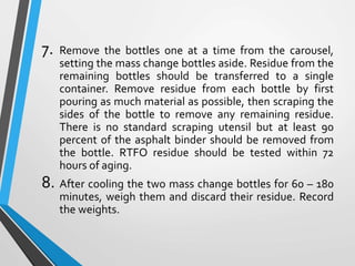 7. Remove the bottles one at a time from the carousel,
setting the mass change bottles aside. Residue from the
remaining bottles should be transferred to a single
container. Remove residue from each bottle by first
pouring as much material as possible, then scraping the
sides of the bottle to remove any remaining residue.
There is no standard scraping utensil but at least 90
percent of the asphalt binder should be removed from
the bottle. RTFO residue should be tested within 72
hours of aging.
8. After cooling the two mass change bottles for 60 – 180
minutes, weigh them and discard their residue. Record
the weights.
 