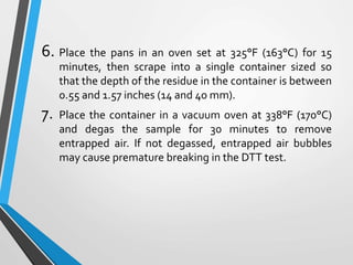 6. Place the pans in an oven set at 325°F (163°C) for 15
minutes, then scrape into a single container sized so
that the depth of the residue in the container is between
0.55 and 1.57 inches (14 and 40 mm).
7. Place the container in a vacuum oven at 338°F (170°C)
and degas the sample for 30 minutes to remove
entrapped air. If not degassed, entrapped air bubbles
may cause premature breaking in the DTT test.
 