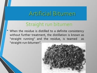 Artificial Bitumen
Straight run bitumen
• When the residue is distilled to a definite consistency
without further treatment, the distillation is known as
“straight running” and the residue, is teamed as
“straight-run-bitumen”.
 