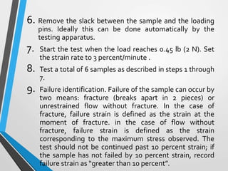 6. Remove the slack between the sample and the loading
pins. Ideally this can be done automatically by the
testing apparatus.
7. Start the test when the load reaches 0.45 lb (2 N). Set
the strain rate to 3 percent/minute .
8. Test a total of 6 samples as described in steps 1 through
7.
9. Failure identification. Failure of the sample can occur by
two means: fracture (breaks apart in 2 pieces) or
unrestrained flow without fracture. In the case of
fracture, failure strain is defined as the strain at the
moment of fracture. in the case of flow without
fracture, failure strain is defined as the strain
corresponding to the maximum stress observed. The
test should not be continued past 10 percent strain; if
the sample has not failed by 10 percent strain, record
failure strain as “greater than 10 percent”.
 