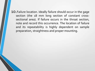 10.Failure location. Ideally failure should occur in the gage
section (the 18 mm long section of constant cross-
sectional area). If failure occurs in the throat section,
note and record this occurrence. The location of failure
and its repeatability is highly dependent on sample
preparation, straightness and proper mounting.
 