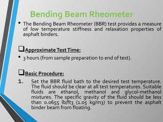 Bending Beam Rheometer
• The Bending Beam Rheometer (BBR) test provides a measure
of low temperature stiffness and relaxation properties of
asphalt binders.
ApproximateTestTime:
• 3 hours (from sample preparation to end of test).
Basic Procedure:
1. Set the BBR fluid bath to the desired test temperature.
The fluid should be clear at all test temperatures. Suitable
fluids are ethanol, methanol and glycol-methanol
mixtures. The specific gravity of the fluid should be less
than 0.0655 lb/ft3 (1.05 kg/m3) to prevent the asphalt
binder beam from floating.
 