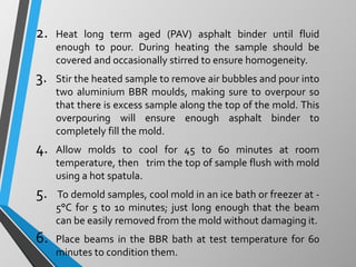 2. Heat long term aged (PAV) asphalt binder until fluid
enough to pour. During heating the sample should be
covered and occasionally stirred to ensure homogeneity.
3. Stir the heated sample to remove air bubbles and pour into
two aluminium BBR moulds, making sure to overpour so
that there is excess sample along the top of the mold. This
overpouring will ensure enough asphalt binder to
completely fill the mold.
4. Allow molds to cool for 45 to 60 minutes at room
temperature, then trim the top of sample flush with mold
using a hot spatula.
5. To demold samples, cool mold in an ice bath or freezer at -
5°C for 5 to 10 minutes; just long enough that the beam
can be easily removed from the mold without damaging it.
6. Place beams in the BBR bath at test temperature for 60
minutes to condition them.
 