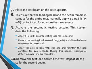 7. Place the test beam on the test supports.
8. To ensure that the loading head and the beam remain in
contact for the entire test, manually apply a 0.008 lb (35
mN) contact load for no more than 10 seconds.
9. Activate the automatic testing system. This system
does the following:
• Apply a (0.22 lb) 980 mN seating load for 1.0 second.
• Reduce the seating load to 0.008 lb (35 mN) and allow the beam
to recover for 20 seconds.
• Apply the 0.22 lb (980 mN) test load and maintain the load
constant for 240 seconds. During this period, readings of
deflection over time are recorded .
10.Remove the test load and end the test. Repeat steps 7 –
10 for the second beam.
 