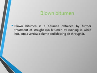 Blown bitumen
• Blown bitumen is a bitumen obtained by further
treatment of straight run bitumen by running it, while
hot, into a vertical column and blowing air through it.
 