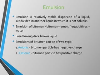 Emulsion
• Emulsion is relatively stable dispersion of a liquid,
subdivided in another liquid in which it is not soluble.
• Emulsion of bitumen =bitumen+ emulsifier/additives +
water
• Free flowing dark brown liquid
• Emulsions of bitumen can be of two type:
1.Anionic - bitumen particle has negative charge
2. Cationic - bitumen particle has positive charge
 