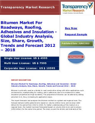 REPORT DESCRIPTION
Bitumen Market For Roadways, Roofing, Adhesives and Insulation - Global
Industry Analysis, Size, Share, Growth, Trends and Forecast 2012 – 2018
Bitumen is primarily used as a binder in road construction along with other applications such
as electronics, waterproofing for roofing, and in adhesives due to its resistance to water,
insulation properties and high durability. The properties of bitumen can be altered by adding
polymers to it, thus, increasing its application scope.
The report forecasts and analyzes the bitumen market on a global and regional level. The
forecast demand onthe global level is based on volume (million tons) and revenue (USD
billion) for the period from 2012 to 2018. For better understanding of the market on a
regional level, the market has been forecasted based on volume (kilo tons) and revenues
(USD million) for the same time period. The study covers the drivers and restraints of the
Transparency Market Research
Bitumen Market For
Roadways, Roofing,
Adhesives and Insulation -
Global Industry Analysis,
Size, Share, Growth,
Trends and Forecast 2012
– 2018
Single User License: US $ 4595
Multi User License: US $ 7595
Corporate User License: US $ 10595
Buy Now
Request Sample
Published Date: JUNE 2013
114 Pages Report
 