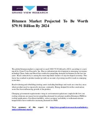 Bitumen Market Projected To Be Worth
$79.91 Billion By 2024
The global bitumen market is expected to reach USD 79.91 billion by 2024, according to a new
report by Grand View Research, Inc. Rise in infrastructure development in emerging economies
including China, India and Brazil has resulted in propelling demand for bitumen in the last few
years. Road connectivity is among the most important features of any developed economy. This
factor has resulted in product market growth on account of growing need for roads in emerging
economies.
Road widening and rebuilding existing assets including buildings and roads are some key areas
where product need is expected to increase constantly. Rising demand from the construction
sector has been influencing growth of the product.
Changing government requirements owing to environment regulations coupled with low cost
roofing solutions are major factors propelling demand for polymer modified bitumen (PMB) in
roofing applications. Excellent durability, water resistance and ability to withstand extreme
temperatures have resulted in increasing demand for PMB.
View summary of this report @ http://www.grandviewresearch.com/industry-
analysis/bitumen-market
 
