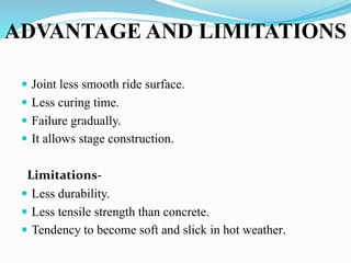 ADVANTAGE AND LIMITATIONS
 Joint less smooth ride surface.
 Less curing time.
 Failure gradually.
 It allows stage construction.
Limitations-
 Less durability.
 Less tensile strength than concrete.
 Tendency to become soft and slick in hot weather.
 