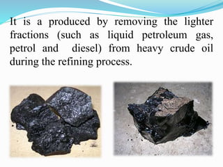 It is a produced by removing the lighter
fractions (such as liquid petroleum gas,
petrol and diesel) from heavy crude oil
during the refining process.
 