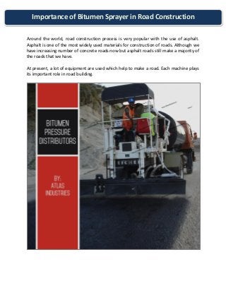 Importance of Bitumen Sprayer in Road Construction 
Around the world, road construction process is very popular with the use of asphalt. Asphalt is one of the most widely used materials for construction of roads. Although we have increasing number of concrete roads now but asphalt roads still make a majority of the roads that we have. 
At present, a lot of equipment are used which help to make a road. Each machine plays its important role in road building. 
 