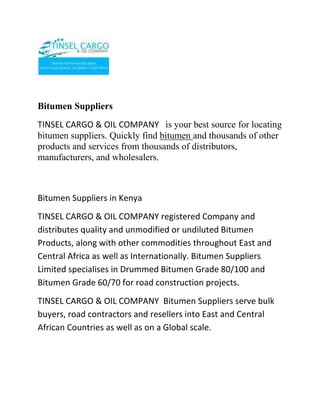 Bitumen Suppliers<br />TINSEL CARGO & OIL COMPANY   is your best source for locating bitumen suppliers. Quickly find bitumen and thousands of other products and services from thousands of distributors, manufacturers, and wholesalers. <br />Bitumen Suppliers in Kenya<br />TINSEL CARGO & OIL COMPANY registered Company and distributes quality and unmodified or undiluted Bitumen Products, along with other commodities throughout East and Central Africa as well as Internationally. Bitumen Suppliers Limited specialises in Drummed Bitumen Grade 80/100 and Bitumen Grade 60/70 for road construction projects.<br />TINSEL CARGO & OIL COMPANY  Bitumen Suppliers serve bulk buyers, road contractors and resellers into East and Central African Countries as well as on a Global scale.<br />We supply the full range and grades of Bitumen including Penetration Bitumen, Oxidised Bitumen, Cutback Bitumen and Bitumen Emulsions:<br />Penetration Bitumen:<br />Bitumen 80/100, bitumen 85/100, bitumen 60/70, bitumen 50/70 and bitumen 40/50 which are commonly used for road construction. As well as Bitumen 6/12, bitumen 10/20, bitumen 20/30, bitumen 30/40, bitumen 100/120 and bitumen 180/200.<br />Cutback Bitumen:<br />MC30 Bitumen, MC70 Bitumen, MC250 Bitumen and MC3000 Bitumen.<br />Oxidised Blown Bitumen:<br />Bitumen R85/25 and Bitumen R90/15.<br />Bitumen Emulsions:<br />Bitumen SS1, Bitumen RS1 and Bitumen K160.<br />We enjoy an excellent mutually beneficial relationship with various refineries and suppliers around the world and have honored our commitments which gives Bitumen Suppliers an excellent International rating. The latest Biturox technology is used which produces high quality bitumen.<br /> <br />TINSEL CARGO & OIL COMPANY  also supply Bulk Bitumen.<br />Our dedicated and dynamic team has in-depth knowledge of world markets, through technical understanding of Oil and Petroleum specifications, and exuberates honesty, trustworthiness and efficiency all round. We react quickly to market demands and thus arbitrage opportunities.<br />TINSEL CARGO & OIL COMPANY  Bitumen Suppliers is a customer focused organization with a united, passionate and skilled workforce, with the foresight to respond to changing customer needs through innovative solutions and technologically efficient processes.<br />We are dedicated, hardworking and we are focused on building honest, long term relationships with our Suppliers and our Clients.<br />At  TINSEL CARGO & OIL COMPANY, we focus on set goals and deadlines for the contracts we undertake and deliver beyond our promise. We perform duties with integrity and honesty, serving our clients with diligence.<br />We are in a position to supply bitumen to Kenya, Tanzania, Uganda, Rwanda, Burundi, Ethiopia, Sudan, Yemen, Ivory Coast, Congo, Mozambique, Angola, Nigeria, Malawi, South Africa, Djibouti, Zaire, Eritrea, Chad, Central African Republic, Morocco, Tunisia, Algeria, Senegal, Ghana, Guinea, Niger, Cameroon, Democratic Republic Of Congo, Egypt, Libya, Mauritania, Mauritius, Reunion, Madagascar and many other Countries. Our Bitumen specifications comply with the Ministry of Roads Standards and Guidelines for all the African Countries above and our high quality Penetration Bitumen Grade 80/100 and Penetration Bitumen Grade 60/70 is used in most cases. Bitumen Suppliers Limited ensure that all our Bitumen is packaged in strong New Steel Drums.<br /> <br />Internationally we supply bitumen to Spain, Greece, Italy, Malaysia, Singapore, China, India, Thailand, Sri Lanka, Turkey, Portugal, Japan, Taiwan, Indonesia, Vietnam, Pakistan, Iran, Bangladesh, Russia and Belarus. These Countries commonly use our Bitumen Grade 80/100 and Bitumen Grade 60/70.<br />TINSEL CARGO & OIL COMPANY  aims to be the World’s leading suppliers of quality road construction bitumen and building materials. This is our Vision.<br />This inspiration and core belief has build a solid foundation for Bitumen Suppliers and drives us forward into the future. We embrace change.<br />TINSEL CARGO & OIL COMPANY   has sales offices located  in Nairobi, Kenya.<br /> <br />Contact<br />TINSEL CARGO & OIL COMPANY<br />COMMERCE HOUSE<br />3RD FLOOR, SUITE 311,<br />MOI AVENUE, NAIROBI.<br />P.O. BOX 79456-00200 NAIROBI, KENYA<br />TELE FAX: +254-20-2229781,<br />Cellphone: +254-722-761587,<br />+254-734-939308<br />Website: www.tinselcargo.com<br />EMAIL: info@tinselcargo.com<br />